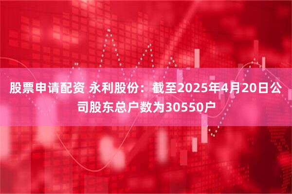 股票申请配资 永利股份：截至2025年4月20日公司股东总户数为30550户