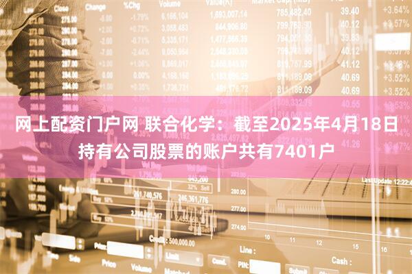 网上配资门户网 联合化学：截至2025年4月18日持有公司股票的账户共有7401户