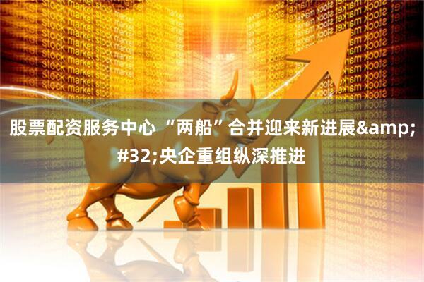 股票配资服务中心 “两船”合并迎来新进展&#32;央企重组纵深推进