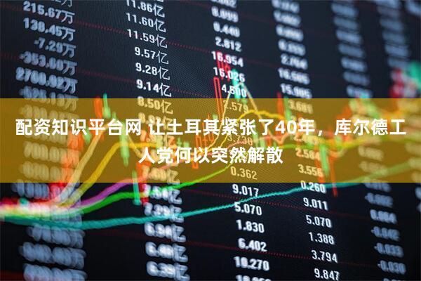 配资知识平台网 让土耳其紧张了40年，库尔德工人党何以突然解散