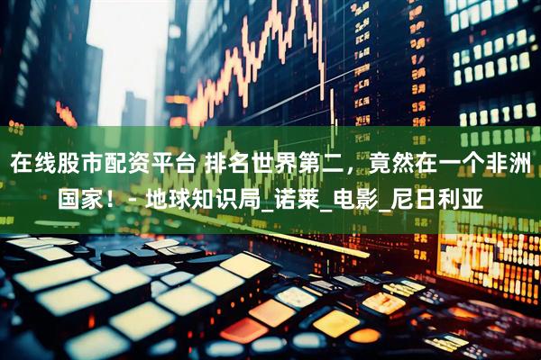 在线股市配资平台 排名世界第二，竟然在一个非洲国家！- 地球知识局_诺莱_电影_尼日利亚