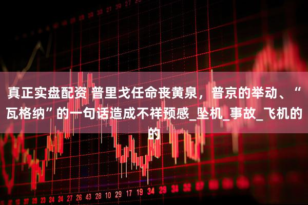 真正实盘配资 普里戈任命丧黄泉，普京的举动、“瓦格纳”的一句话造成不祥预感_坠机_事故_飞机的