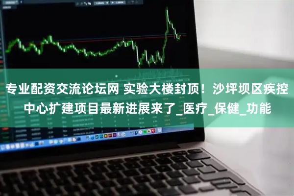 专业配资交流论坛网 实验大楼封顶！沙坪坝区疾控中心扩建项目最新进展来了_医疗_保健_功能