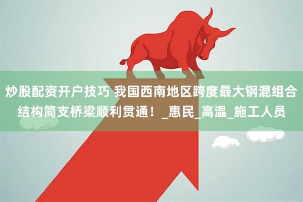 炒股配资开户技巧 我国西南地区跨度最大钢混组合结构简支桥梁顺利贯通！_惠民_高温_施工人员