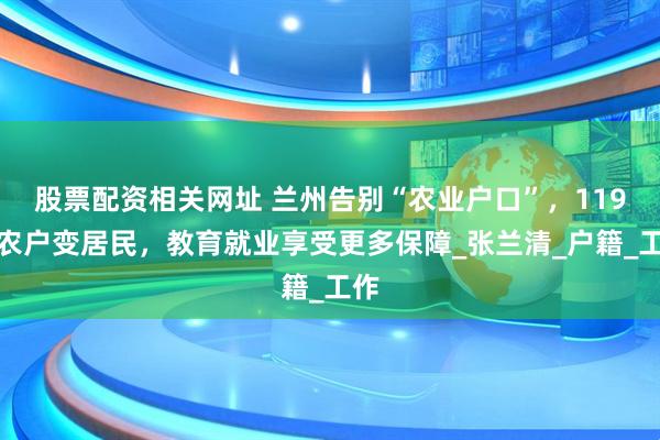 股票配资相关网址 兰州告别“农业户口”，119万农户变居民，教育就业享受更多保障_张兰清_户籍_工作