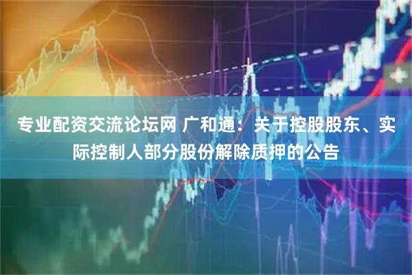 专业配资交流论坛网 广和通：关于控股股东、实际控制人部分股份解除质押的公告