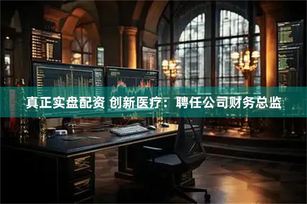 真正实盘配资 创新医疗：聘任公司财务总监