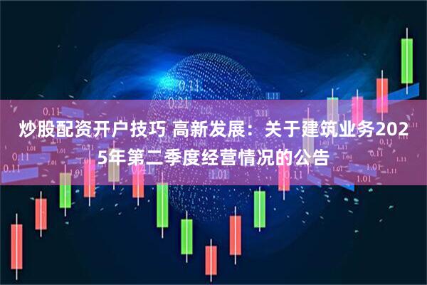 炒股配资开户技巧 高新发展：关于建筑业务2025年第二季度经营情况的公告