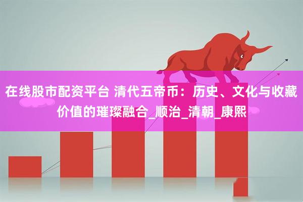 在线股市配资平台 清代五帝币：历史、文化与收藏价值的璀璨融合_顺治_清朝_康熙