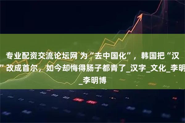 专业配资交流论坛网 为“去中国化”，韩国把“汉城”改成首尔，如今却悔得肠子都青了_汉字_文化_李明博