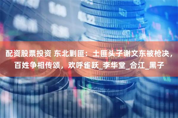 配资股票投资 东北剿匪：土匪头子谢文东被枪决，百姓争相传颂，欢呼雀跃_李华堂_合江_黑子