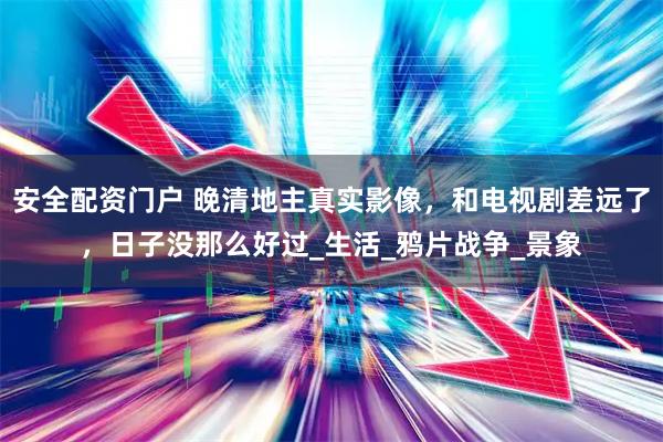 安全配资门户 晚清地主真实影像，和电视剧差远了，日子没那么好过_生活_鸦片战争_景象