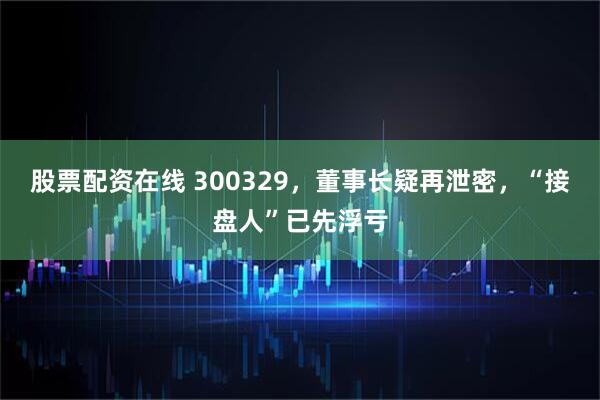 股票配资在线 300329，董事长疑再泄密，“接盘人”已先浮亏