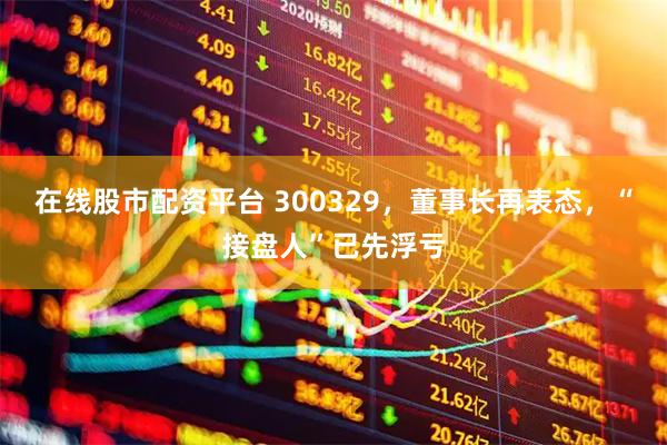 在线股市配资平台 300329，董事长再表态，“接盘人”已先浮亏