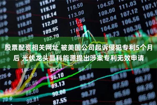 股票配资相关网址 被美国公司起诉侵犯专利5个月后 光伏龙头晶科能源提出涉案专利无效申请