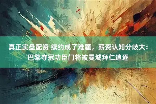 真正实盘配资 续约成了难题，薪资认知分歧大：巴黎夺冠功臣门将被曼城拜仁追逐