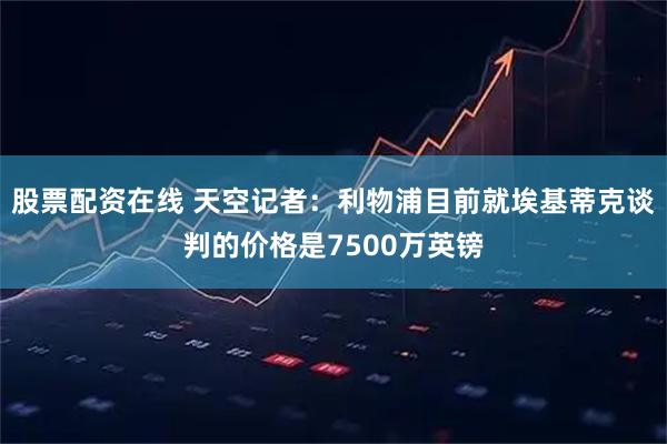 股票配资在线 天空记者：利物浦目前就埃基蒂克谈判的价格是7500万英镑
