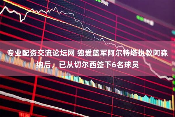 专业配资交流论坛网 独爱蓝军阿尔特塔执教阿森纳后，已从切尔西签下6名球员
