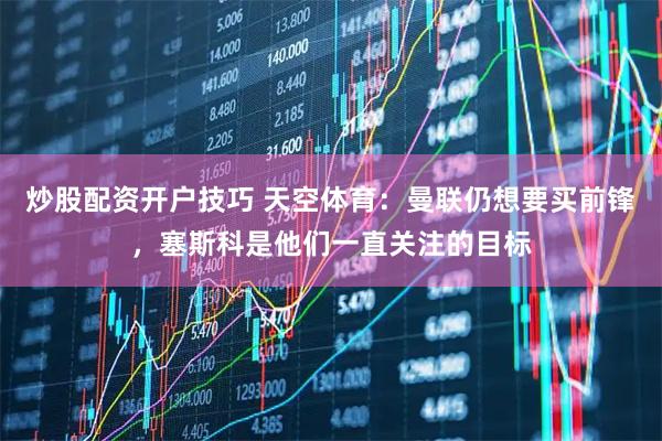 炒股配资开户技巧 天空体育：曼联仍想要买前锋，塞斯科是他们一直关注的目标