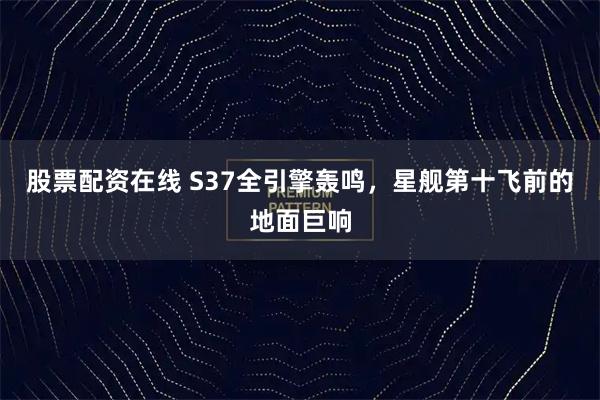 股票配资在线 S37全引擎轰鸣，星舰第十飞前的地面巨响