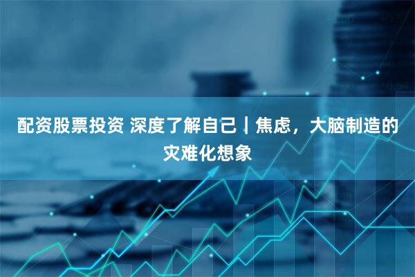 配资股票投资 深度了解自己｜焦虑，大脑制造的灾难化想象