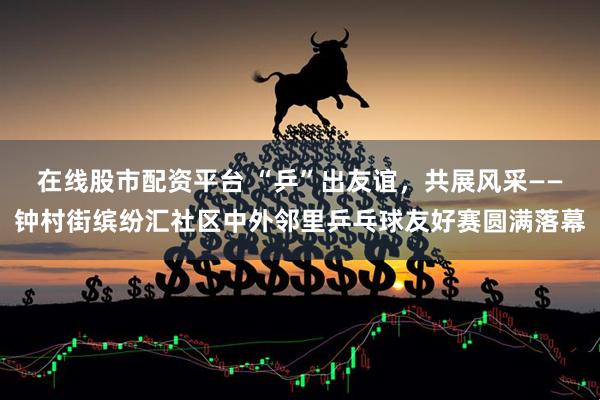 在线股市配资平台 “乒”出友谊，共展风采——钟村街缤纷汇社区中外邻里乒乓球友好赛圆满落幕