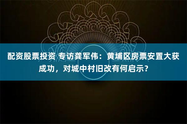 配资股票投资 专访龚军伟：黄埔区房票安置大获成功，对城中村旧改有何启示？