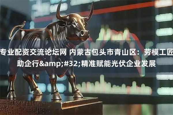 专业配资交流论坛网 内蒙古包头市青山区:劳模工匠助企行 精准赋能光伏企业发展