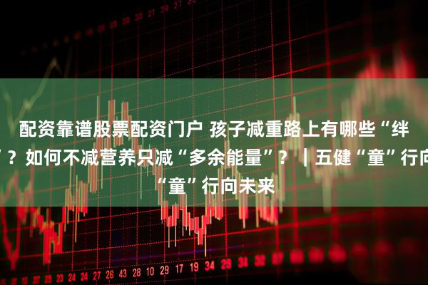 配资靠谱股票配资门户 孩子减重路上有哪些“绊脚石”?如何不减营养只减“多余能量”?|五健“童”行向未来