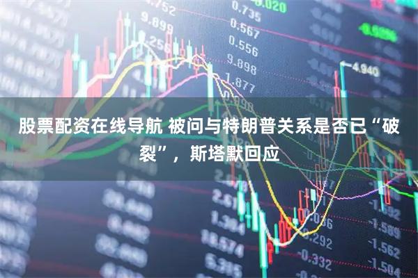 股票配资在线导航 被问与特朗普关系是否已“破裂”,斯塔默回应