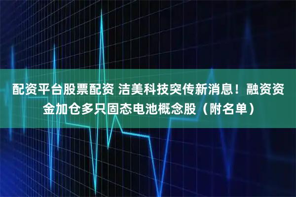 配资平台股票配资 洁美科技突传新消息！融资资金加仓多只固态电池概念股（附名单）