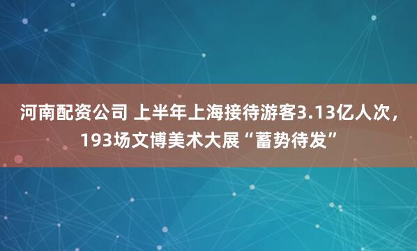 河南配资公司 上半年上海接待游客3.13亿人次，193场文博美术大展“蓄势待发”
