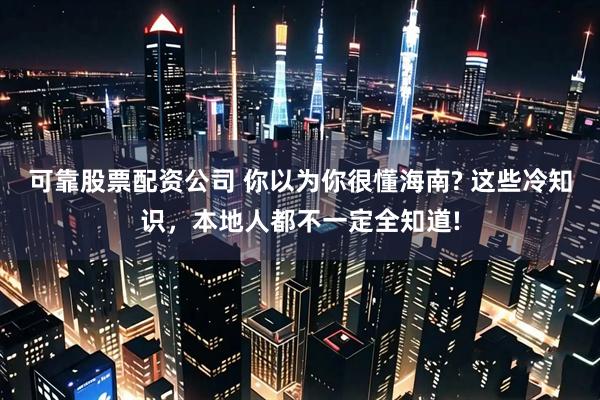 可靠股票配资公司 你以为你很懂海南? 这些冷知识，本地人都不一定全知道!